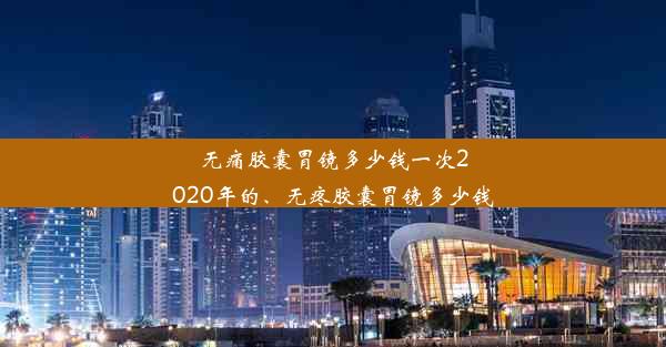 无痛胶囊胃镜多少钱一次2020年的、无疼胶囊胃镜多少钱