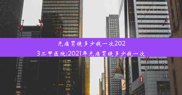 无痛胃镜多少钱一次2023二甲医院;2021年无痛胃镜多少钱一次