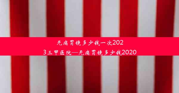 无痛胃镜多少钱一次2023三甲医院—无痛胃镜多少钱2020