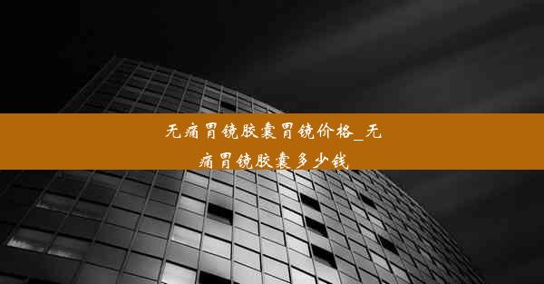 无痛胃镜胶囊胃镜价格_无痛胃镜胶囊多少钱