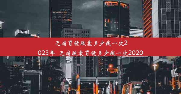 无痛胃镜胶囊多少钱一次2023年_无痛胶囊胃镜多少钱一次2020