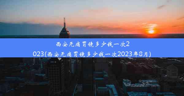 西安无痛胃镜多少钱一次2023(西安无痛胃镜多少钱一次2023年8月)