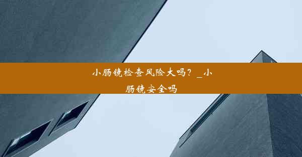 小肠镜检查风险大吗？_小肠镜安全吗