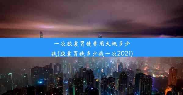 一次胶囊胃镜费用大概多少钱(胶囊胃镜多少钱一次2021)