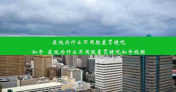 医院为什么不用胶囊胃镜呢知乎_医院为什么不用胶囊胃镜呢知乎视频