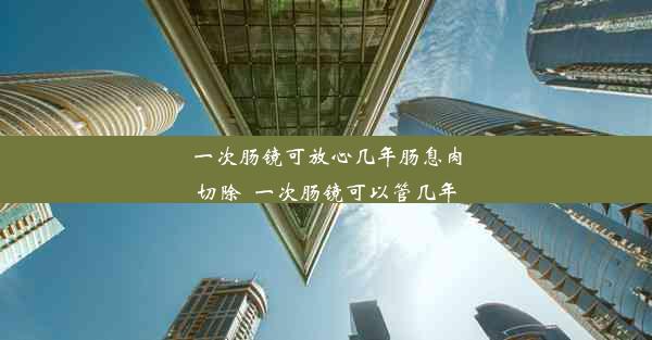 一次肠镜可放心几年肠息肉切除_一次肠镜可以管几年