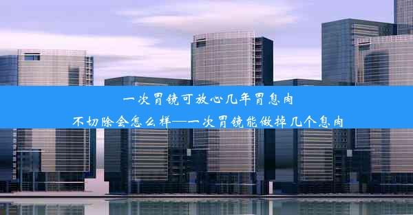 一次胃镜可放心几年胃息肉不切除会怎么样—一次胃镜能做掉几个息肉