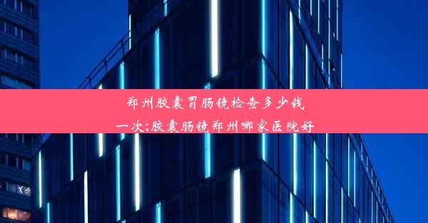 郑州胶囊胃肠镜检查多少钱一次;胶囊肠镜郑州哪家医院好