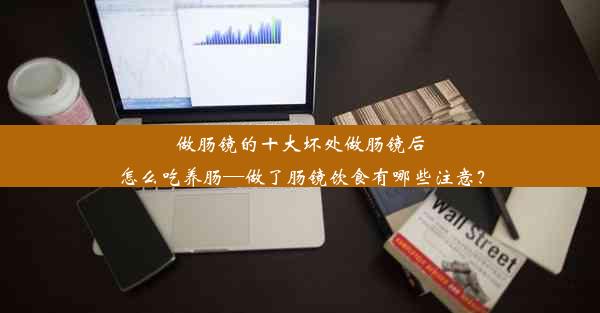 做肠镜的十大坏处做肠镜后怎么吃养肠—做了肠镜饮食有哪些注意？