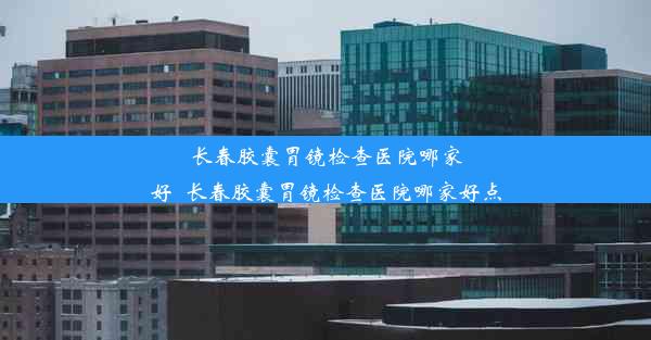 长春胶囊胃镜检查医院哪家好_长春胶囊胃镜检查医院哪家好点