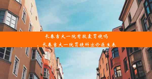 长春吉大一院有胶囊胃镜吗、长春吉大一院胃镜科出诊医生表