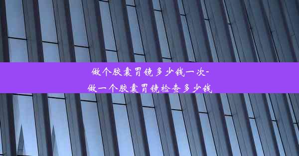 做个胶囊胃镜多少钱一次-做一个胶囊胃镜检查多少钱