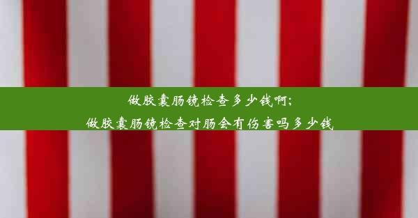 做胶囊肠镜检查多少钱啊;做胶囊肠镜检查对肠会有伤害吗多少钱