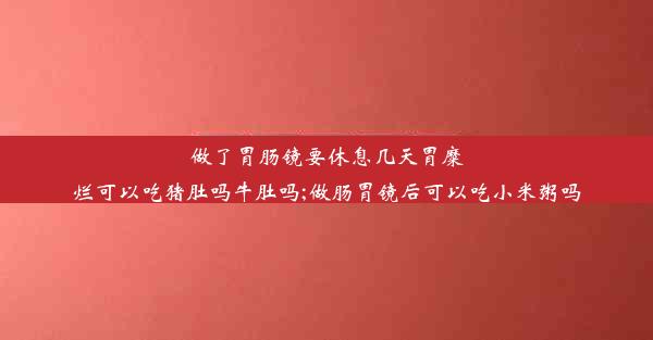 做了胃肠镜要休息几天胃糜烂可以吃猪肚吗牛肚吗;做肠胃镜后可以吃小米粥吗