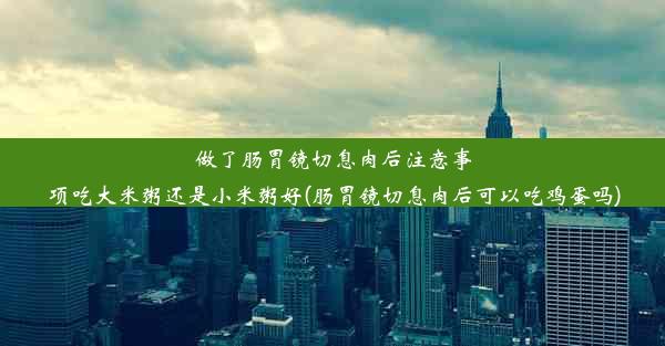 做了肠胃镜切息肉后注意事项吃大米粥还是小米粥好(肠胃镜切息肉后可以吃鸡蛋吗)