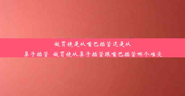 做胃镜是从嘴巴插管还是从鼻子插管_做胃镜从鼻子插管跟嘴巴插管哪个难受