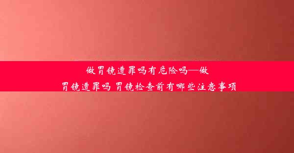 做胃镜遭罪吗有危险吗—做胃镜遭罪吗 胃镜检查前有哪些注意事项