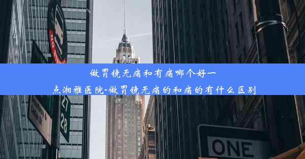 做胃镜无痛和有痛哪个好一点湘雅医院-做胃镜无痛的和痛的有什么区别