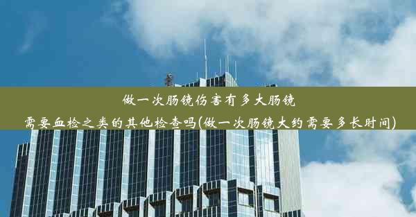 做一次肠镜伤害有多大肠镜需要血检之类的其他检查吗(做一次肠镜大约需要多长时间)