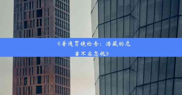 《普通胃镜检查：潜藏的危害不容忽视》