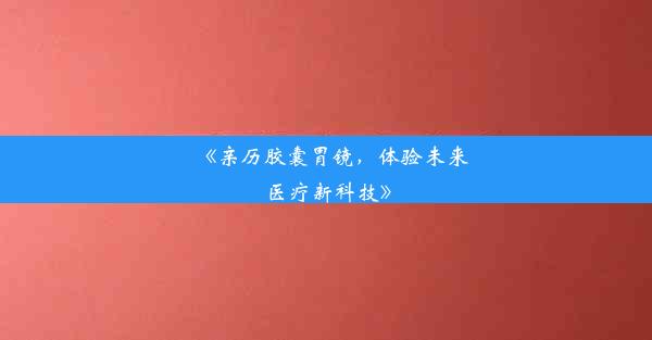 《亲历胶囊胃镜，体验未来医疗新科技》