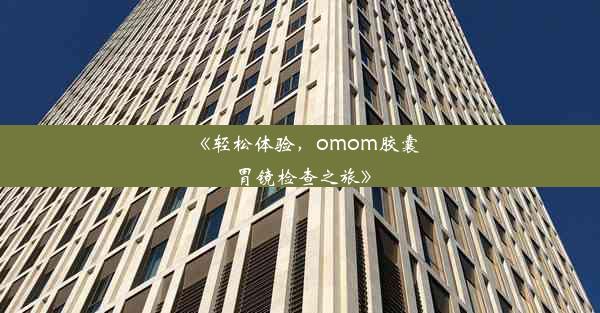 《轻松体验，omom胶囊胃镜检查之旅》