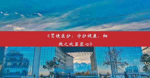 <b>《胃镜医护：守护健康，细微之处显匠心》</b>