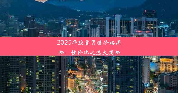 2025年胶囊胃镜价格揭秘：性价比之选大揭秘