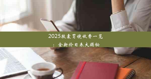 2025胶囊胃镜收费一览：全新价目表大揭秘