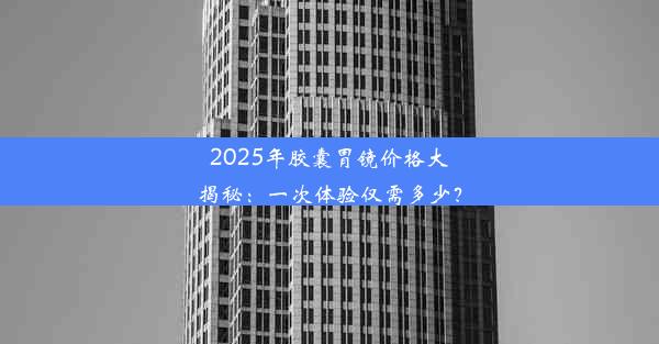 2025年胶囊胃镜价格大揭秘：一次体验仅需多少？