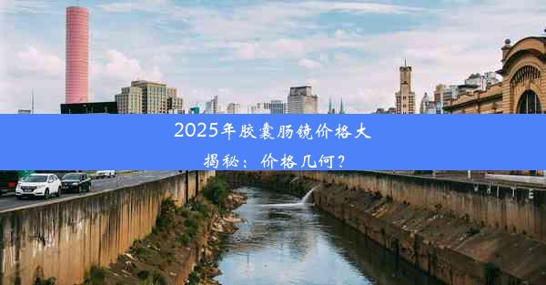 2025年胶囊肠镜价格大揭秘：价格几何？