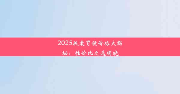 2025胶囊胃镜价格大揭秘：性价比之选揭晓