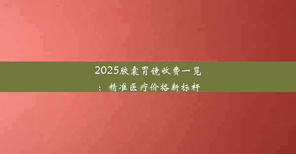 2025胶囊胃镜收费一览：精准医疗价格新标杆