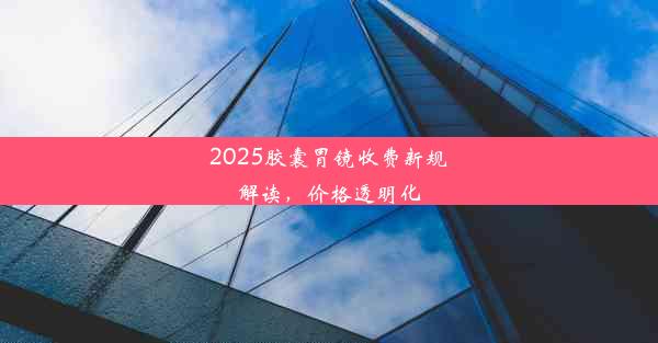 2025胶囊胃镜收费新规解读，价格透明化