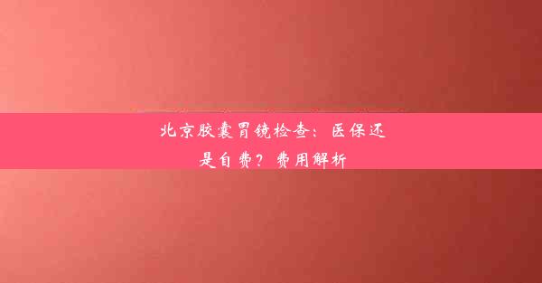 北京胶囊胃镜检查：医保还是自费？费用解析