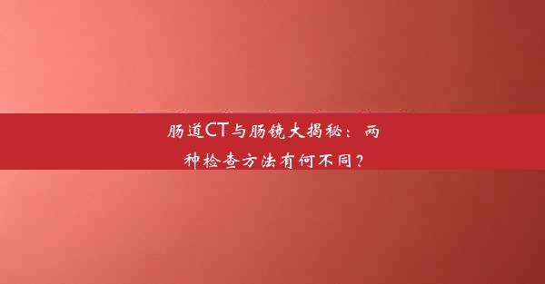 肠道CT与肠镜大揭秘：两种检查方法有何不同？