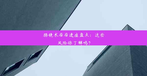 肠镜术后后遗症盘点：这些风险你了解吗？