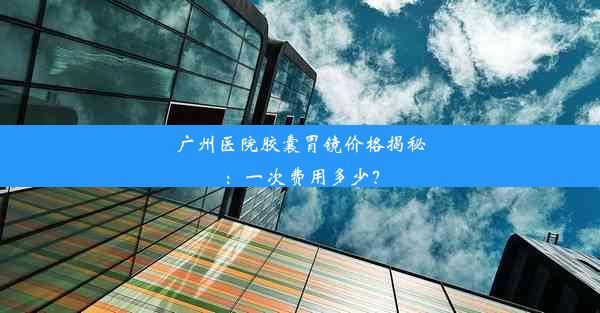 广州医院胶囊胃镜价格揭秘：一次费用多少？