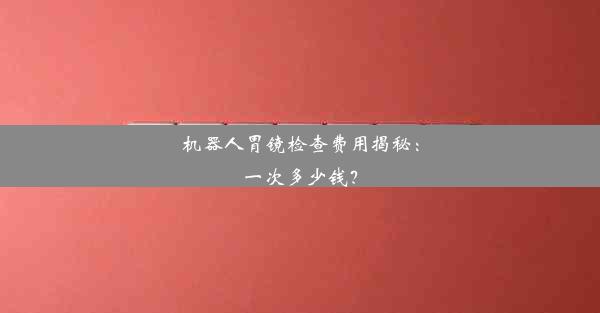 机器人胃镜检查费用揭秘：一次多少钱？