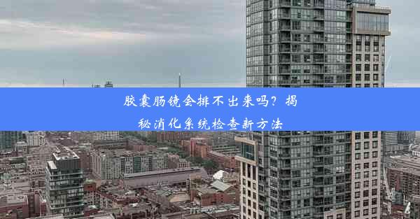 胶囊肠镜会排不出来吗？揭秘消化系统检查新方法