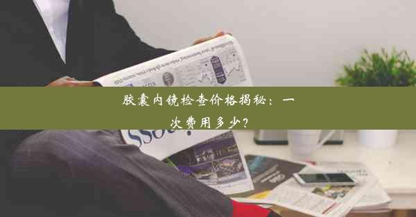 胶囊内镜检查价格揭秘：一次费用多少？