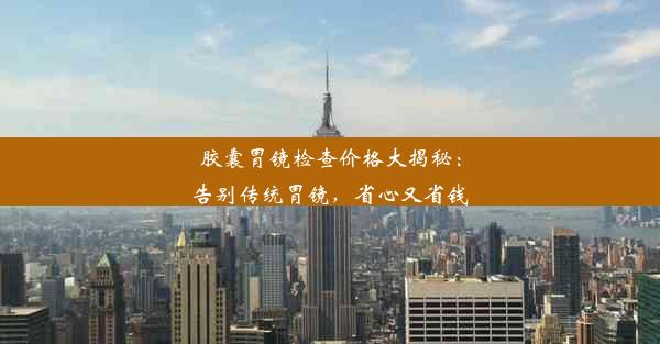 胶囊胃镜检查价格大揭秘：告别传统胃镜，省心又省钱