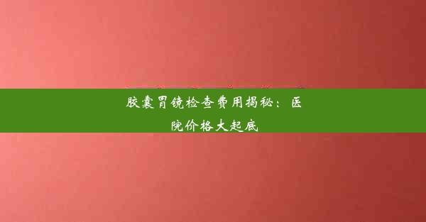 胶囊胃镜检查费用揭秘：医院价格大起底