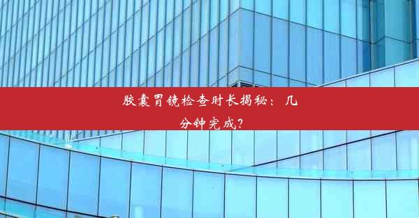 胶囊胃镜检查时长揭秘：几分钟完成？