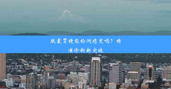 胶囊胃镜能检测癌变吗？精准诊断新突破