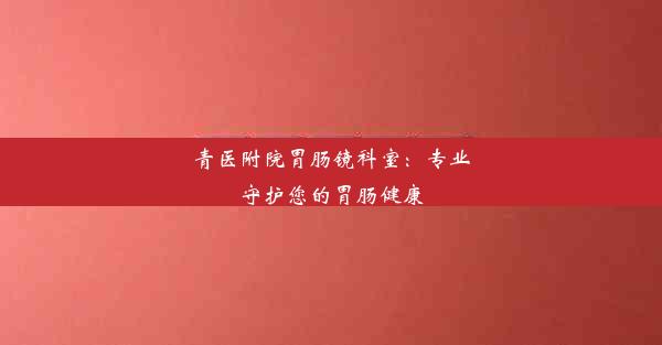 <b>青医附院胃肠镜科室：专业守护您的胃肠健康</b>