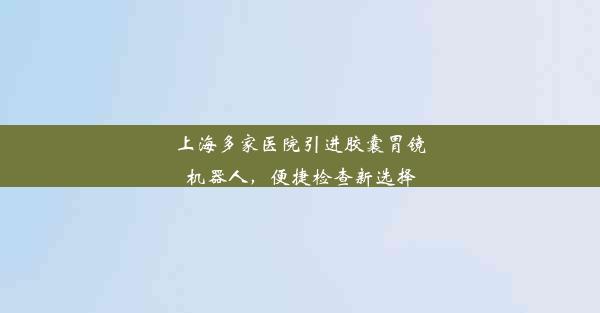 上海多家医院引进胶囊胃镜机器人，便捷检查新选择