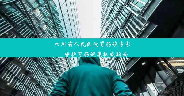 四川省人民医院胃肠镜专家：守护胃肠健康权威指南