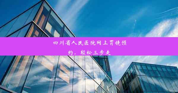 四川省人民医院网上胃镜预约，轻松三步走