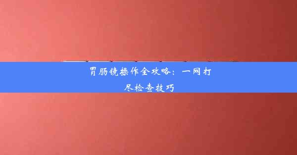 胃肠镜操作全攻略：一网打尽检查技巧